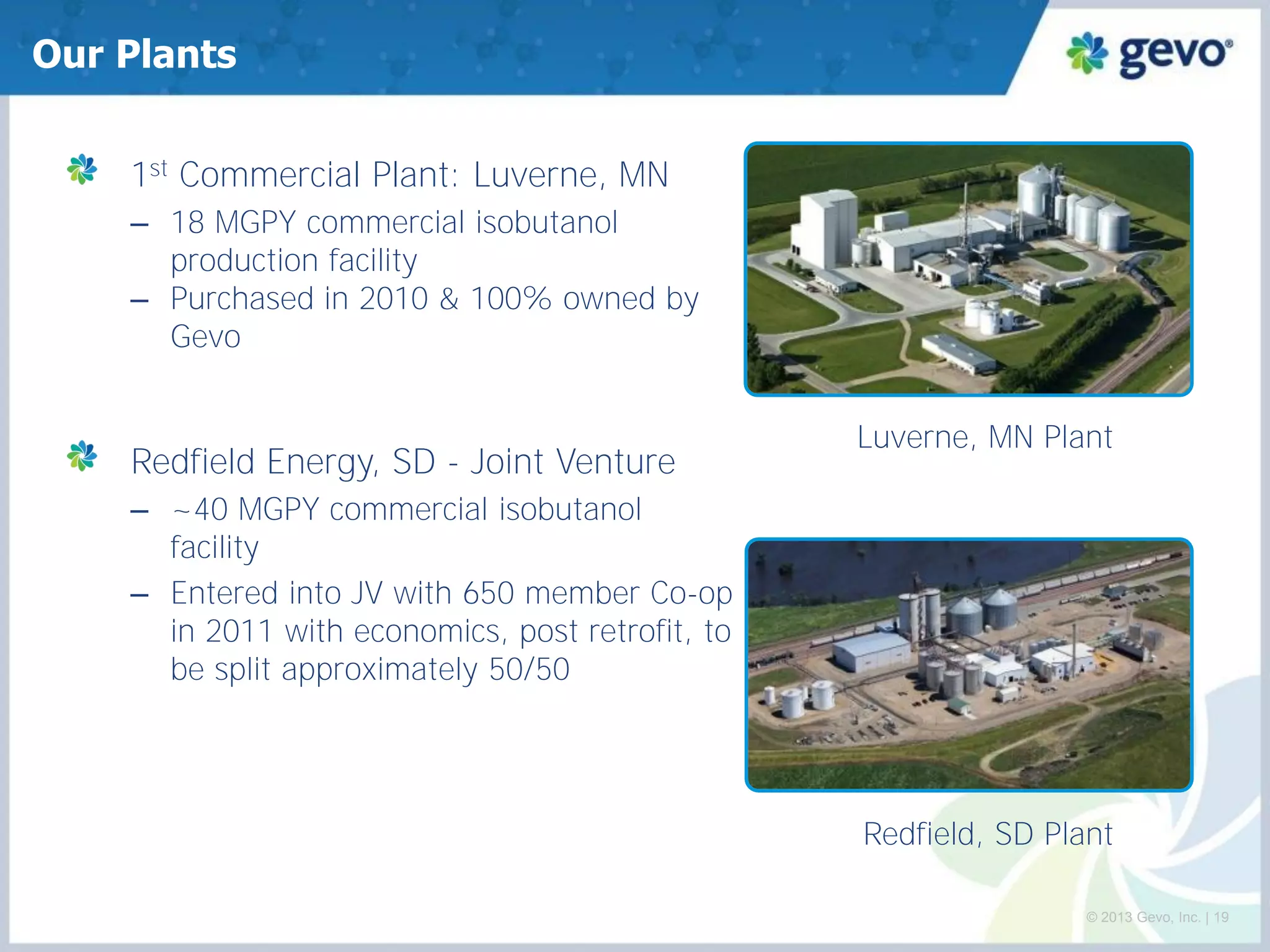Our Plants 1st Commercial Plant: Luverne, MN 
–18 MGPY commercial isobutanol production facility 
–Purchased in 2010 & 100% owned by Gevo Redfield Energy, SD - Joint Venture 
–~40 MGPY commercial isobutanol facility 
–Entered into JV with 650 member Co-op in 2011 with economics, post retrofit, to be split approximately 50/50 
Redfield, SD Plant 
Luverne, MN Plant 
© 2013 Gevo, Inc. | 19  