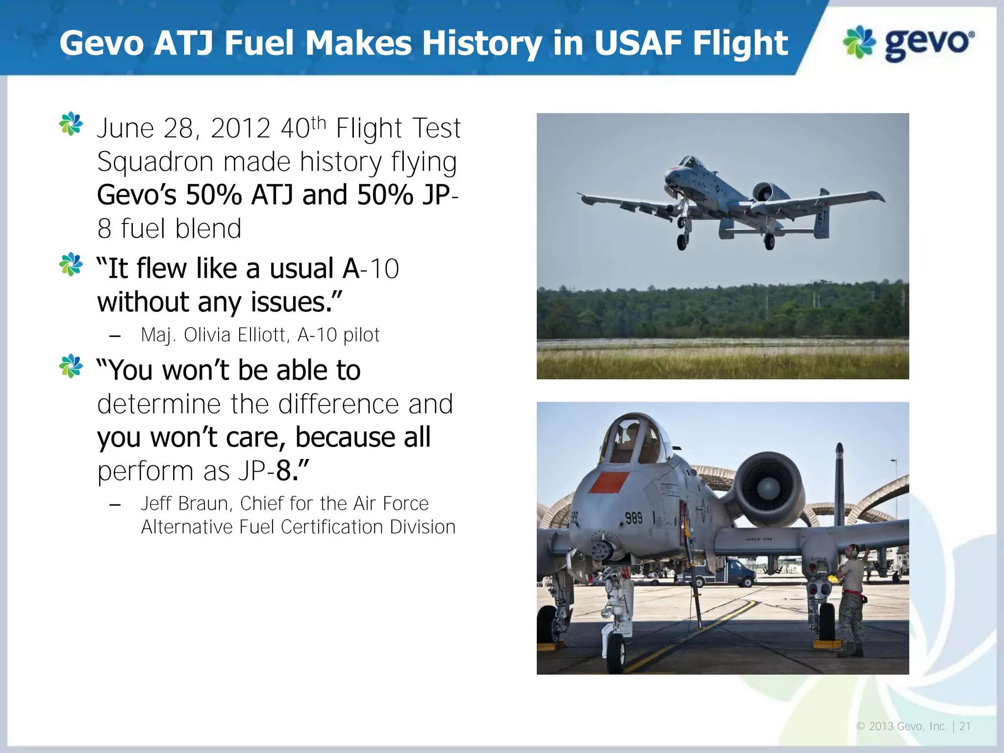 June 28, 2012 40th Flight Test Squadron made history flying Gevo’s 50% ATJ and 50% JP- 8 fuel blend “It flew like a usual A-10 without any issues.” 
–Maj. Olivia Elliott, A-10 pilot “You won’t be able to determine the difference and you won’t care, because all perform as JP-8.” 
–Jeff Braun, Chief for the Air Force Alternative Fuel Certification Division 
Gevo ATJ Fuel Makes History in USAF Flight 
© 2013 Gevo, Inc. | 21  