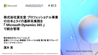 Microsoft Japan Digital Days
*本資料の内容 (添付文書、リンク先などを含む) は Microsoft Japan Digital Days における公開日時点のものであり、予告なく変更される場合があります。
#MSDD2021
株式会社資生堂 プロフェッショナル事業
の日本とタイの基幹系業務を
「 Microsoft Dynamics 365 」
で統合管理
株式会社日立ソリューションズ
産業イノベーション事業部 グローバル本部 第１部 第１グループ
グループマネージャー
蓮本 晃
# B13
 