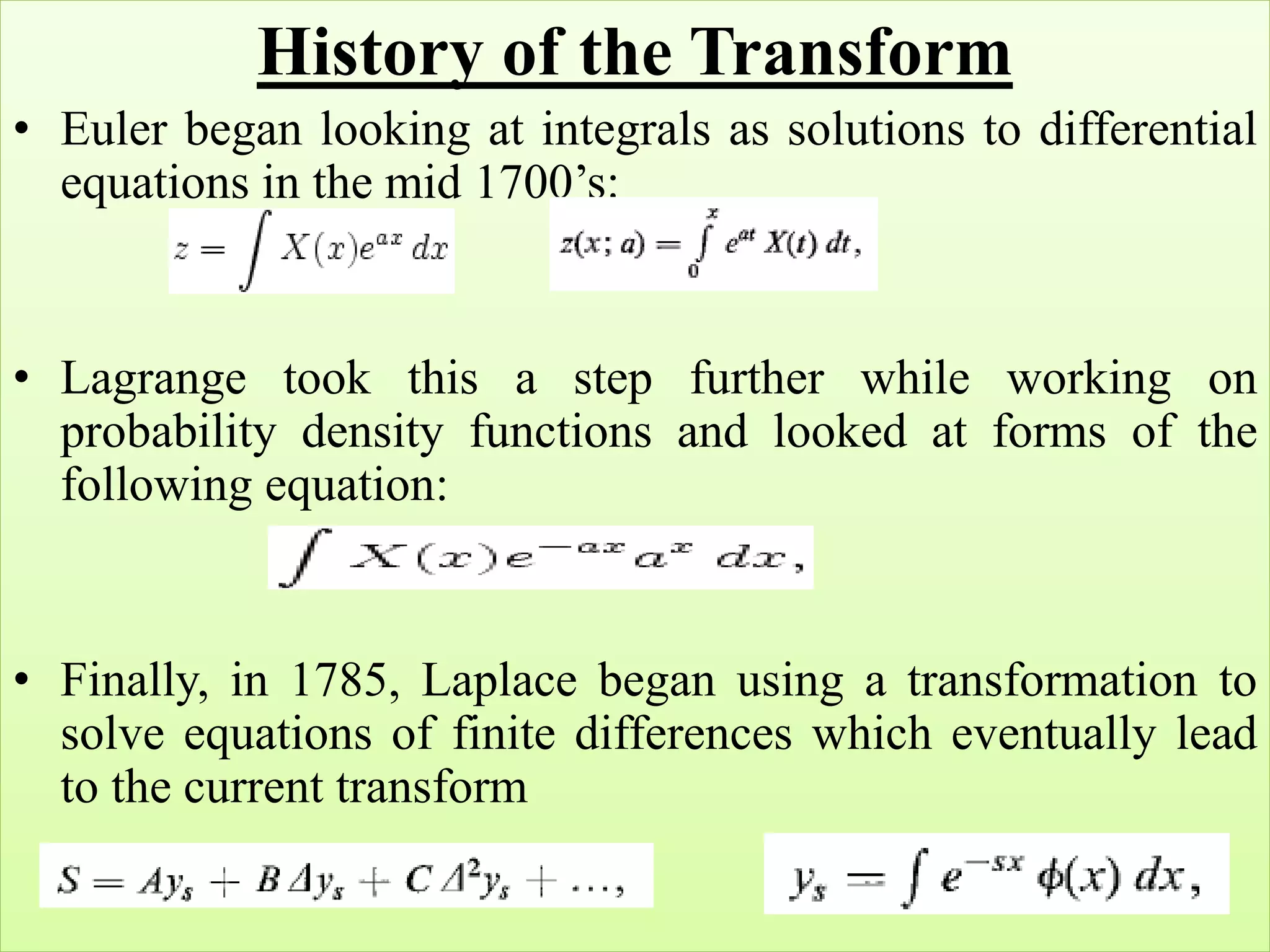 History of the Transform
• Euler began looking at integrals as solutions to differential
equations in the mid 1700’s:
• Lagrange took this a step further while working on
probability density functions and looked at forms of the
following equation:
• Finally, in 1785, Laplace began using a transformation to
solve equations of finite differences which eventually lead
to the current transform
 