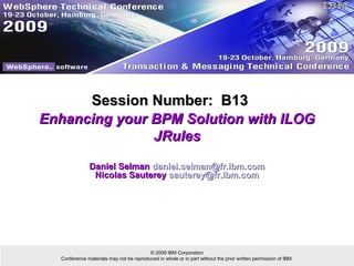 Session Number: B13
Enhancing your BPM Solution with ILOG
               JRules

               Daniel Selman daniel.selman@fr.ibm.com
                Nicolas Sauterey sauterey@fr.ibm.com




                                         © 2009 IBM Corporation
  Conference materials may not be reproduced in whole or in part without the prior written permission of IBM.
 