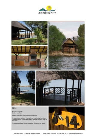 B 14
Luxury campsite
Shaded waterfront
Medium sized west facing site and boat docking.
Private ablution facilities. Thatched roof. Interlocking floor base.
Wooden terrace. Deluxe Braai (BBQ). Separate campfire close to
the water.
Privately owned site. Limited availability. Contact us for details.




   Lake Oanob Resort. P.O. Box 3381, Rehoboth, Namibia        Phone: +264 (0) 62 522 370 Fax: +264 (0) 62 524 112 reservations@oanob.com.na
 