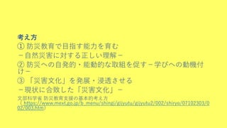 考え方
➀ 防災教育で目指す能力を育む
－自然災害に対する正しい理解－
② 防災への自発的・能動的な取組を促す－学びへの動機付
け－
③ 「災害文化」を発展・浸透させる
－現状に合致した「災害文化」－
文部科学省 防災教育支援の基本的考え方
（ https://www.mext.go.jp/b_menu/shingi/gijyutu/gijyutu2/002/shiryo/07102303/0
02/003.htm）
 