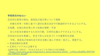 学校防災のねらい
➀自然災害等の現状、原因及び減災等について理解
的確な思考・判断に基づく適切な意志決定や行動選択ができるようにする。
②地震、台風の発生等に伴う危険を理解・予測
自らの安全を確保するための行動、日常的な備えができるようにする。
③自他の生命を尊重し、安全で安心な社会づくりの重要性を認識
学校、家庭及び地域社会の安全活動に進んで参加・協力し、貢献する。
• 発達段階的な教育
• 正常化バイアスに注意する
文部科学省（2013）「生きる力をはぐくむ学校での安全教育」
（https://www.mext.go.jp/component/a_menu/education/detail/__icsFiles/afieldfile/2019/04
/03/1289314_02.pdf）
 