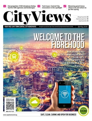Brought to you by the Cape Town Central City Improvement District (CCID)YOUR FREE CAPE TOWN CENTRAL CITY NEWSPAPER
Safe, Clean, Caring and Open for Business
@CapeTownCCID
CapeTownCCID
CityViewsCapeTown
CityViews Spring 2016
Tech town: Central City
innovation in the spotlight
0603 Hot properties: CCID introduces listing
tool for CBD agencies and brokerages
08 Blooming good times:
what to do and where to
go this spring
High-speed
broadband
forall
comestothe
CentralCity
>page04
Welcometothe
fibrehood
CCID 24-hour
control centre
www.capetownccid.org
082 415 7127
 
