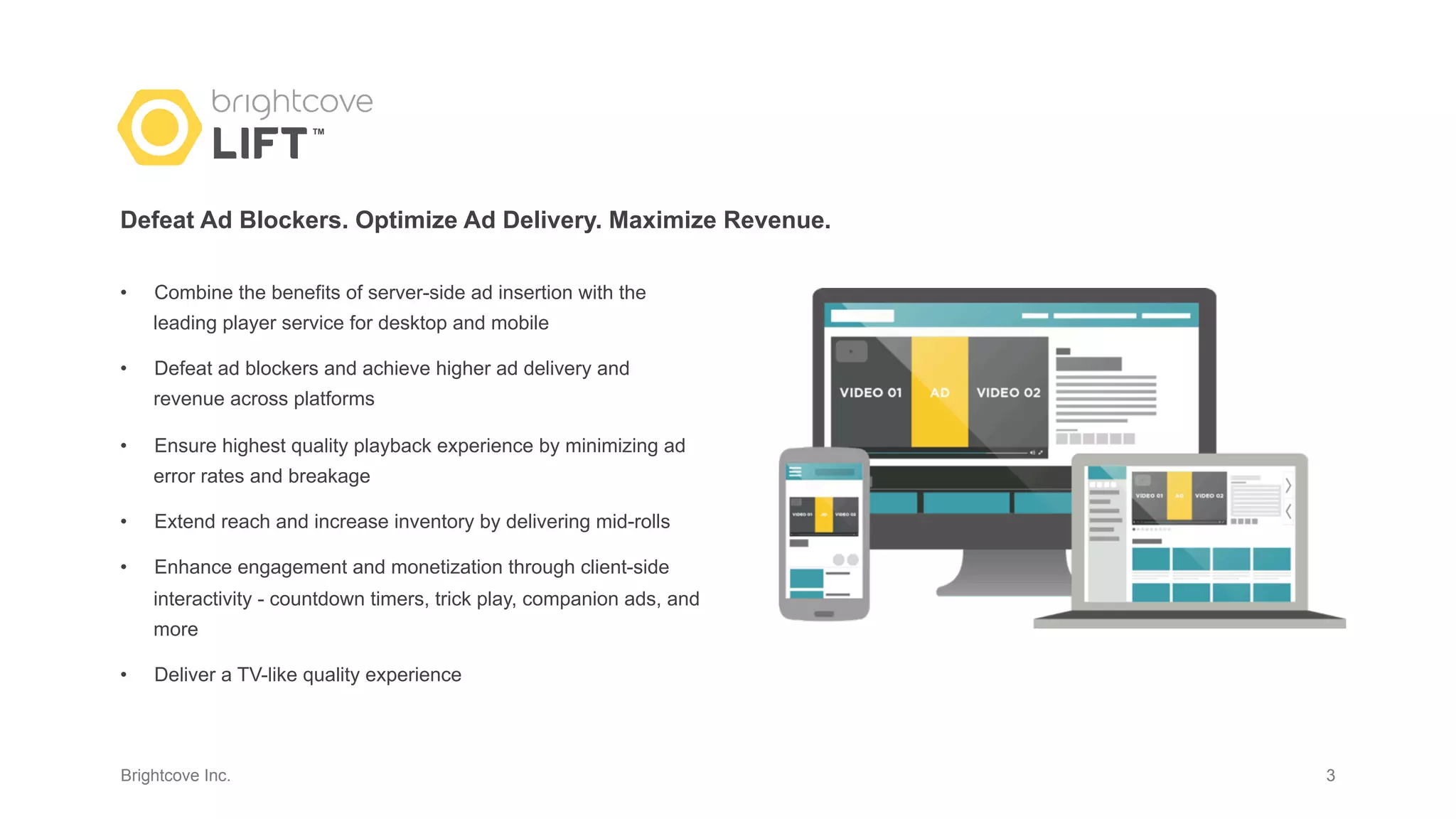 Brightcove Inc.
•  Combine the benefits of server-side ad insertion with the
leading player service for desktop and mobile
•  Defeat ad blockers and achieve higher ad delivery and
revenue across platforms
•  Ensure highest quality playback experience by minimizing ad
error rates and breakage
•  Extend reach and increase inventory by delivering mid-rolls
•  Enhance engagement and monetization through client-side
interactivity - countdown timers, trick play, companion ads, and
more
•  Deliver a TV-like quality experience
3
Defeat Ad Blockers. Optimize Ad Delivery. Maximize Revenue.
TM
 