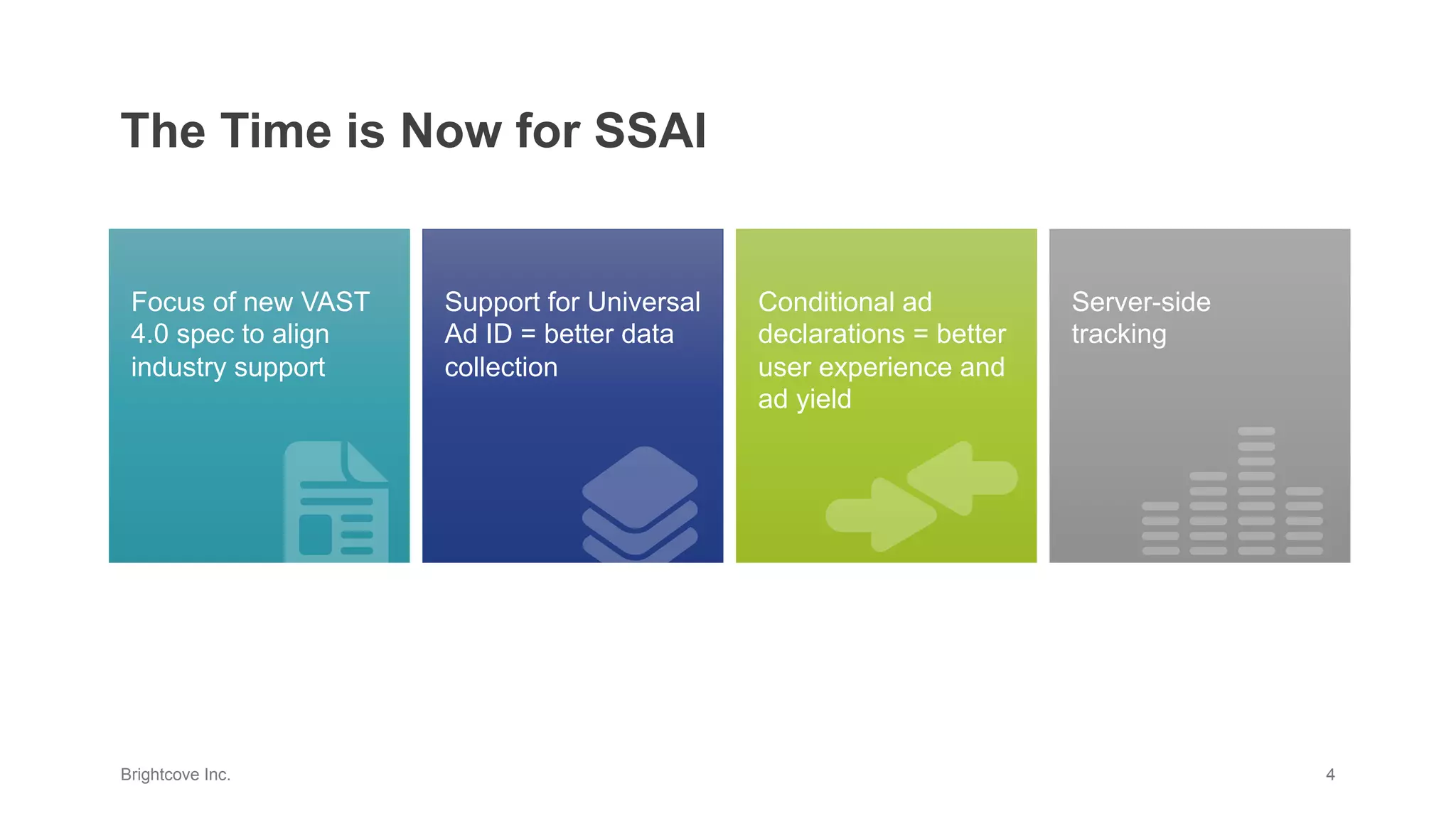 Brightcove Inc. 4
The Time is Now for SSAI
Support for Universal
Ad ID = better data
collection
Server-side
tracking
Focus of new VAST
4.0 spec to align
industry support
Conditional ad
declarations = better
user experience and
ad yield
 