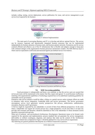 Business and IT Strategic Alignment applying SOEA Framework

includes coding, testing, service deployment, service publication for reuse, and service management as per
service level required by the business.




                                       Figure 5: Solution Implementation

         The main goal of converging Business and IT is to develop and deliver optimal Service. The service
can be resource cognizant and operationally integrated business processes that can be implemented
independently by business domains or business units, and business partner networks. Enterprises aim for service
centered efficient and effective use of the IT infrastructure that is flexible and adaptive enough to keep pace
with continual changes in the organization's business processes and business models. The SOE Delivery layer is
where such an expectation is delivered and measured against pre-defined service level metrics.




                            Figure 6: Linkage between Execution and Delivery layers

                                      VI.     SOE Governing guideline
         Good governance is indispensable and hence very essential, so that the service users are assured that
service provision will be maintained in the manner that they expect and agreed. To avoid business inefficiency
matching with organizational capabilities of technology acquired have to be underlined in planning guideline for
sustainable service governance.
Enterprise wide service initiative would be either a failure or a partial success unless strategic efforts are made
in enterprise wide service integration, Leadership skills and service governance. The service governance
encompasses service level agreement, security perspectives like privacy, authorization, authentication,
encryption, Business and IT governance.
A Service might be requested by one stakeholder or several of them from different perspectives. In the same
token a stakeholder can request for several services for a single perspective. In all cases there is at least one
provider and consumer and therefore, should be identified as who is the stakeholder or whose demand (vision)
should be concerned with and why.
What sort of technical and non-technical (Architecture, Development, Operations) teams to be formed, tools
required for the operation and implementation, process standard that can guarantee the service management,
deliverables or artifacts (catalogues, diagrams, and matrices that make up the content of the Architecture
Repository) related ones as depicted in Figure 3 should be defined for every service driven requirement.
The following are general guidelines that help the use of SOEA Framework in practice:

                                                   www.irjes.com                                        13 | Page
 