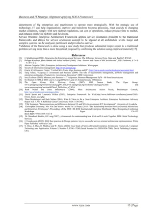 Business and IT Strategic Alignment applying SOEA Framework

departments of big enterprises and practitioners to operate more strategically. With the strategic use of
technology, IT can help organizations improve and transform business processes, react quickly to changing
market condition, comply with new federal regulations, cut cost of operations, reduce product time to market,
and enhance employee mobility and flexibility.
Service Oriented Enterprise Architecture Framework applies service orientation principle to the traditional
frameworks and allows for service orientation concept to be applied at all architecture levels. Large and
complex systems can be analysed, partitioned and provided as service.
Validation of the framework is done using a case study that produces substantial improvement to a traditional
problem solving more than a mere theoretical proposal by confirming the solution using empirical material [17].

                                                              References
[1].    J. Schekkerman (2006), Structuring the Enterprise around Services: The difference between Hype, Hope and Reality?, IFEAD.
[2].    Philippe Kruchten, Henk Obbink and Judith Stafford (2006), “Past - Present and Future of SW Architecture”, IEEE Software, 0 7 4 0
        - 7 4 5 9 / 0 6.
[3].    Adsrian Grigoriu (2008), Enterprise Architecture Development Inhibitors, White paper.
[4].    Society of information management: http://www.simnet.org/.
[5].    Oracle SOA Resource Center, “Unified SOA Tools Align Business and IT”, http://www.oracle.com/technologies/soa/center.html
[6].    Tariq Aslam, “Aligning IT investment and Business (2009): The role of requirements management, portfolio management and
        enterprise architecture, Productivity, Governance, Innovation”, IBM Corporation.
[7].    Jerry Luftman (2003), Measure your Business – IT Alignment, Business Management Pp76 – 80 from linuxriot.com
[8].    M. Ibrahim (STSM & IBM) and G. Long (IBM) SOA and EA Similarities and Differences
[9].    The      Open       Group     SOA        Working      Group      (2007),    SOA       Source   Book,      The     Open      Group.
        www.opengroup.org/bookstore/catalog/g093.htm;www.opengroup.org/bookstore/catalog/g102.htm                                      and
        www.opengroup.org/soa/soa/def.htm#_Definition_of_SOA.
[10].    Ruth      Malan    and     Dana     Bredemeyer      (2004),   Meta      Architecture   Action   Guide,    Breddmeyer     Consult,
        http://www.bredemeyer.com/papers.htm
[11].    David Sprott and Lawrence Wilkes (2005), Enterprise Framework for SOA,http://www.cbdiforum.com/bronze/journal/2005-
        03/ent_frame_soa1.php.
[12].    Dana Bredemeyer and Ruth Malan (2004), What It Takes to Be a Great Enterprise Architect, Enterprise Architecture Advisory
        Report Vol. 7, No. 8; Published Cutter Consortium, ISSN: 1530-3462.
[13].    Ville Seppanen, “Interconnections and differences between EA and SOA in government ICT development”, University of Jyvaskyla.
[14].    Christopher Kistasamy, Alta Van Der Merwe, Andre De La Harpe, (2010) “The Relationship between Service Oriented Architecture
        and Enterprise Architecture”, Proceedings of the 2010 14th IEEE International Enterprise Distributed Object Computing Conference
        Workshops                                                          Pages                                                  129-137
        IEEE ISBN: 978-0-7695-4164-8
[15].    Dr. Mamdouh Ibrahim, Gil Long (2007), A framework for understanding how SOA and EA work Together, IBM Global Technology
        Services.
[16].   J. Fronckowiak (2009), SOA Best practices & Design patterns: key to successful service oriented architecture implementation, White
        Paper Published by Oracle Corp.
[17].   N. Dino, A. Dico, D. Midekso and W. Alemu (2011): Case Study of Service Oriented Enterprise Architecture Framework, Computer
        Technology and Application, Volume 3, Number 3, P240 - P249 (Serial Number 16) (ISSN1934-7340), David Publishing Company,
        USA.




                                                              www.irjes.com                                                  15 | Page
 