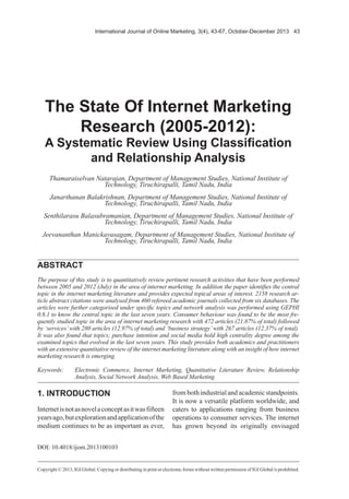 International Journal of Online Marketing, 3(4), 43-67, October-December 2013 43
Copyright © 2013, IGI Global. Copying or distributing in print or electronic forms without written permission of IGI Global is prohibited.
ABSTRACT
The purpose of this study is to quantitatively review pertinent research activities that have been performed
between 2005 and 2012 (July) in the area of internet marketing. In addition the paper identifies the central
topic in the internet marketing literature and provides expected topical areas of interest. 2158 research ar-
ticle abstract citations were analysed from 460 refereed academic journals collected from six databases. The
articles were further categorised under specific topics and network analysis was performed using GEPHI
0.8.1 to know the central topic in the last seven years. Consumer behaviour was found to be the most fre-
quently studied topic in the area of internet marketing research with 472 articles (21.87% of total) followed
by ‘services’with 280 articles (12.97% of total) and ‘business strategy’with 267 articles (12.37% of total).
It was also found that topics; purchase intention and social media hold high centrality degree among the
examined topics that evolved in the last seven years. This study provides both academics and practitioners
with an extensive quantitative review of the internet marketing literature along with an insight of how internet
marketing research is emerging.
The State Of Internet Marketing
Research (2005-2012):
A Systematic Review Using Classification
and Relationship Analysis
Thamaraiselvan Natarajan, Department of Management Studies, National Institute of
Technology, Tiruchirapalli, Tamil Nadu, India
Janarthanan Balakrishnan, Department of Management Studies, National Institute of
Technology, Tiruchirapalli, Tamil Nadu, India
Senthilarasu Balasubramanian, Department of Management Studies, National Institute of
Technology, Tiruchirapalli, Tamil Nadu, India
Jeevananthan Manickavasagam, Department of Management Studies, National Institute of
Technology, Tiruchirapalli, Tamil Nadu, India
Keywords:	 Electronic Commerce, Internet Marketing, Quantitative Literature Review, Relationship
Analysis, Social Network Analysis, Web Based Marketing
1. INTRODUCTION
Internetisnotasnovelaconceptasitwasfifteen
yearsago,butexplorationandapplicationofthe
medium continues to be as important as ever,
from both industrial and academic standpoints.
It is now a versatile platform worldwide, and
caters to applications ranging from business
operations to consumer services. The internet
has grown beyond its originally envisaged
DOI: 10.4018/ijom.2013100103
 