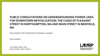 PUBLIC CONSULTATIONS ON UNDERGROUNDING POWER LINES
FOR DOWNTOWN REVITALIZATION: THE CASES OF PLEASANT
STREET IN NORTHAMPTON, MA AND MAIN STREET IN MEDFIELD,
MA
FINAL PROJECT FORTHE MASTER OF REGIONAL PLANNING
Noam Goldstein
John Mullin, FAICP- Chair
Wayne Feiden, FAICP - Advisor
 
