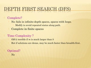  Complete?
 No: fails in infinite-depth spaces, spaces with loops.
 Modify to avoid repeated states along path.
 Complete in finite spaces
 Time Complexity ?
 O(bm
): terrible if m is much larger than b
 But if solutions are dense, may be much faster than breadth-first.
 Optimal?
 No
 