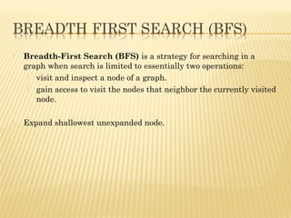  Breadth-First Search(BFS) is astrategy for searching in a
graphwhen search is limited to essentially two operations:
 visit and inspect a node of a graph.
 gain access to visit the nodes that neighbor the currently visited
node.
 Expand shallowest unexpanded node.
 