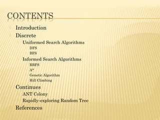  Introduction
 Discrete
 Uniformed Search Algorithms
 DFS
 BFS
 Informed Search Algorithms
 RBFS
 A*
 Genetic Algorithm
 Hill Climbing
 Continues
 ANT Colony
 Rapidly-exploring Random Tree
 References
 