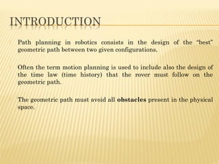  Path planning in robotics consists in the design of the “best”
geometric path between two given configurations.
 Often the term motion planning is used to include also the design of
the time law (time history) that the rover must follow on the
geometric path.
 The geometric path must avoid all obstacles present in the physical
space.
 