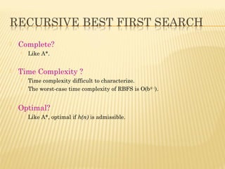  Complete?
 Like A*.
 Time Complexity ?
 Time complexity difficult to characterize.
 The worst-case time complexity of RBFS is O(b2d - 1
).
 Optimal?
 Like A*, optimal if h(n) is admissible.
 