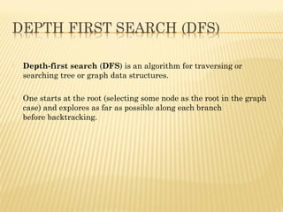  Depth-first search(DFS) is analgorithmfor traversing or
searchingtreeorgraphdata structures.
 One starts at theroot(selecting some node as the root in the graph
case) and explores as far as possible along each branch
beforebacktracking.
 