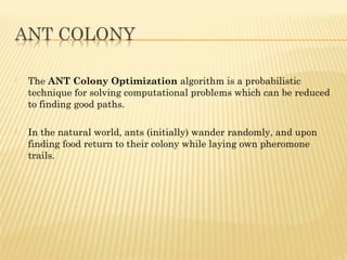  TheANT Colony Optimizationalgorithmis a probabilistic
technique for solving computational problems which can be reduced
to finding good paths.
 In the natural world, ants (initially) wanderrandomly, and upon
finding food return to their colony while laying own pheromone
trails.
 