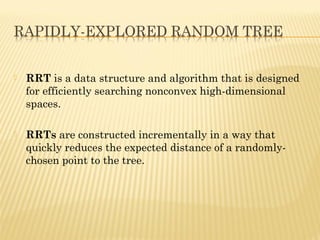  RRT is a data structure and algorithm that is designed
for efficiently searching nonconvex high-dimensional
spaces.
 RRTs are constructed incrementally in a way that
quickly reduces the expected distance of a randomly-
chosen point to the tree.
 