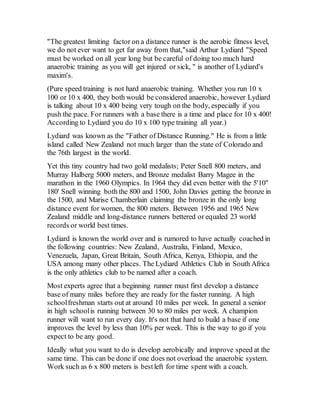 "The greatest limiting factor on a distance runner is the aerobic fitness level,
we do not ever want to get far away from that,"said Arthur Lydiard "Speed
must be worked on all year long but be careful of doing too much hard
anaerobic training as you will get injured or sick, " is another of Lydiard's
maxim's.
(Pure speed training is not hard anaerobic training. Whether you run 10 x
100 or 10 x 400, they both would be considered anaerobic, however Lydiard
is talking about 10 x 400 being very tough on the body, especially if you
push the pace. For runners with a base there is a time and place for 10 x 400!
According to Lydiard you do 10 x 100 type training all year.)
Lydiard was known as the "Father of Distance Running." He is from a little
island called New Zealand not much larger than the state of Colorado and
the 76th largest in the world.
Yet this tiny country had two gold medalists; Peter Snell 800 meters, and
Murray Halberg 5000 meters, and Bronze medalist Barry Magee in the
marathon in the 1960 Olympics. In 1964 they did even better with the 5'10"
180' Snell winning both the 800 and 1500, John Davies getting the bronze in
the 1500, and Marise Chamberlain claiming the bronze in the only long
distance event for women, the 800 meters. Between 1956 and 1965 New
Zealand middle and long-distance runners bettered or equaled 23 world
records or world best times.
Lydiard is known the world over and is rumored to have actually coached in
the following countries: New Zealand, Australia, Finland, Mexico,
Venezuela, Japan, Great Britain, South Africa, Kenya, Ethiopia, and the
USA among many other places. The Lydiard Athletics Club in South Africa
is the only athletics club to be named after a coach.
Most experts agree that a beginning runner must first develop a distance
base of many miles before they are ready for the faster running. A high
schoolfreshman starts out at around 10 miles per week. In general a senior
in high schoolis running between 30 to 80 miles per week. A champion
runner will want to run every day. It's not that hard to build a base if one
improves the level by less than 10% per week. This is the way to go if you
expect to be any good.
Ideally what you want to do is develop aerobically and improve speed at the
same time. This can be done if one does not overload the anaerobic system.
Work such as 6 x 800 meters is bestleft for time spent with a coach.
 