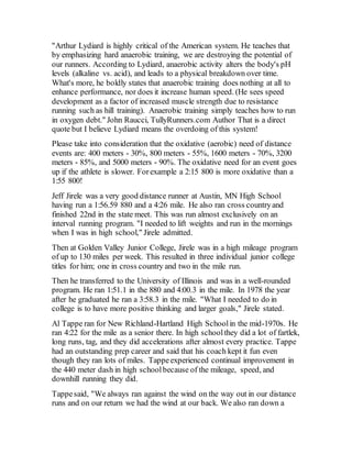 "Arthur Lydiard is highly critical of the American system. He teaches that
by emphasizing hard anaerobic training, we are destroying the potential of
our runners. According to Lydiard, anaerobic activity alters the body's pH
levels (alkaline vs. acid), and leads to a physical breakdown over time.
What's more, he boldly states that anaerobic training does nothing at all to
enhance performance, nor does it increase human speed. (He sees speed
development as a factor of increased muscle strength due to resistance
running such as hill training). Anaerobic training simply teaches how to run
in oxygen debt." John Raucci, TullyRunners.com Author That is a direct
quote but I believe Lydiard means the overdoing of this system!
Please take into consideration that the oxidative (aerobic) need of distance
events are: 400 meters - 30%, 800 meters - 55%, 1600 meters - 70%, 3200
meters - 85%, and 5000 meters - 90%. The oxidative need for an event goes
up if the athlete is slower. Forexample a 2:15 800 is more oxidative than a
1:55 800!
Jeff Jirele was a very good distance runner at Austin, MN High School
having run a 1:56.59 880 and a 4:26 mile. He also ran cross countryand
finished 22nd in the state meet. This was run almost exclusively on an
interval running program. "I needed to lift weights and run in the mornings
when I was in high school," Jirele admitted.
Then at Golden Valley Junior College, Jirele was in a high mileage program
of up to 130 miles per week. This resulted in three individual junior college
titles for him; one in cross country and two in the mile run.
Then he transferred to the University of Illinois and was in a well-rounded
program. He ran 1:51.1 in the 880 and 4:00.3 in the mile. In 1978 the year
after he graduated he ran a 3:58.3 in the mile. "What I needed to do in
college is to have more positive thinking and larger goals," Jirele stated.
Al Tappe ran for New Richland-Hartland High Schoolin the mid-1970s. He
ran 4:22 for the mile as a senior there. In high schoolthey did a lot of fartlek,
long runs, tag, and they did accelerations after almost every practice. Tappe
had an outstanding prep career and said that his coach kept it fun even
though they ran lots of miles. Tappeexperienced continual improvement in
the 440 meter dash in high schoolbecause of the mileage, speed, and
downhill running they did.
Tappesaid, "We always ran against the wind on the way out in our distance
runs and on our return we had the wind at our back. We also ran down a
 