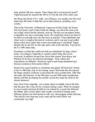 long, gradual, hill near campus. These things led to our increased speed!"
Tappeincreased his speed in the 440 to 51.4 by the end of his senior year.
Jim Ryun, the former 3:51.1 miler, out of Kansas, was another one who used
improving 440 times to help him out at other distances, including cross
country.
Then at the University of Minnesota Tapperan for Roy Griak, the former
Pan Am Games coach. Under Griak the mileage was about the same as he
ran in high school, but the intensity went up. The fact you ran against better
competition was also a motivating factor. He would have doneeven better if
he didn't occasionally leave his best races in practice! "Garry Bjorkland and
others were so tough in the interval workouts, and it was easy to get pulled
along at their pace, rather than a more reasonable pace," exclaimed Tappe.
Despite this he ran 4:01 for the mile and is still on the All-Time Top Ten for
the 4 x 1600 meter relay.
Sometimes we find that small town kids are intimidated by large school
teams. According to Tappethis is a purely mental thing that can be
overcome. In addition research has shown that runners from Kenya and
Ethiopia do not have any physical advantages. Their culture and
expectations are different. Americans need to quit being intimidated just
because someone is from eastern Africa!
Spence was a good sprinter as a freshman and gained All-American honors
in the 4 x 400 relay early in her running career. She found that she enjoyed
the longer distance workouts so she joined the cross countryteam. After that
she made All-American in the 800 meter run and 3000 meter steeplechase.
Spence said that developing her aerobic system also made her faster in the
shorter distances!
Geis, from Texas originally, was a tennis player in middle school. He feels
that this gave him a base for his eventual running career. When he changed
to cross country and track & field he was trained by a coachwho followed
the Mihaly Igloi system. Igloi's plan usually consisted of running many
different speeds over short distances with very short jogging breaks between.
They did do a few long runs every week and the total volume was
consistently very high.
 