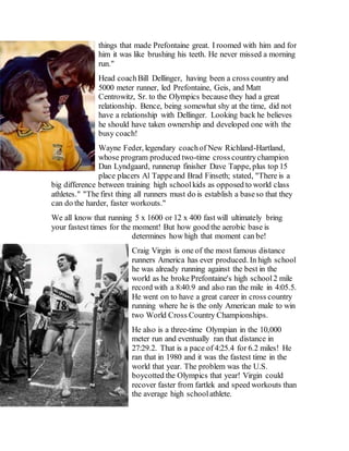 things that made Prefontaine great. I roomed with him and for
him it was like brushing his teeth. He never missed a morning
run."
Head coachBill Dellinger, having been a cross country and
5000 meter runner, led Prefontaine, Geis, and Matt
Centrowitz, Sr. to the Olympics because they had a great
relationship. Bence, being somewhat shy at the time, did not
have a relationship with Dellinger. Looking back he believes
he should have taken ownership and developed one with the
busy coach!
Wayne Feder, legendary coachof New Richland-Hartland,
whose program produced two-time cross countrychampion
Dan Lyndgaard, runnerup finisher Dave Tappe, plus top 15
place placers Al Tappeand Brad Finseth; stated, "There is a
big difference between training high schoolkids as opposed to world class
athletes." "The first thing all runners must do is establish a baseso that they
can do the harder, faster workouts."
We all know that running 5 x 1600 or 12 x 400 fast will ultimately bring
your fastest times for the moment! But how good the aerobic base is
determines how high that moment can be!
Craig Virgin is one of the most famous distance
runners America has ever produced. In high school
he was already running against the best in the
world as he broke Prefontaine's high school2 mile
record with a 8:40.9 and also ran the mile in 4:05.5.
He went on to have a great career in cross country
running where he is the only American male to win
two World Cross Country Championships.
He also is a three-time Olympian in the 10,000
meter run and eventually ran that distance in
27:29.2. That is a pace of 4:25.4 for 6.2 miles! He
ran that in 1980 and it was the fastest time in the
world that year. The problem was the U.S.
boycotted the Olympics that year! Virgin could
recover faster from fartlek and speed workouts than
the average high schoolathlete.
 