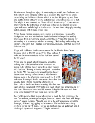 He also went through an injury from stepping on a stick as a freshman, and
fell on both knees slipping on the ice as a senior. The injury to his knees
caused Osgood-Schlatters disease which is not fun. He grew up on a farm
and had to do lots of heavy work, and attributes some of his success to that.
Yet Virgin is also rumored to, "Have a friend in every city." If you want to
know what he did in training, it's not hard to find on the internet as he is
open and wants to help high schoolrunners. He also has a biography coming
out in January or February of this year.
Virgin began running during cross country as a freshman. His coach's
background was as a baseball and basketball coachwho got his training
knowledge from a swimming coach. According to Virgin the training for
swimming is in some ways similar to running. "Swimming and running are
similar so he knew that I needed over distance, intervals, and then taper/rest
before a race."
Virgin still holds the 3 mile courserecord for the Illinois State Cross
Country Meet in 13:50.6 set in 1972. They still run 3
miles on the same courseso he has held this record
for 33 years!
Virgin and his coachtalked frequently about his
training and collaborated on what he wound up
doing. A lot of their theory came from other runners
and coaches. "Starting with my sophyear I started to
do 3 mile AM runs every day except for the day of
the race and the day before the race. My distance
training runs in the afternoon were usually 6, 8, or 10
mile runs. I averaged 8 mile runs most of the time but
usually did a 10 mile run in the afternoon on
Sun....after a 3 mile run in the morning. My final two
years of H.S. I averaged 60-80 miles per week which was upper middle for
that time. There were other top HS runners doing 80-100 mpw and there
were some doing 50-70 that were also successful."
For Fartlek runs he liked to use telephones to mark the fast portions of the
run, "sometimes just one pole surges, but then I would mix them with longer
surges," Virgin explains. "I might also go to the golf courseand sprint the
fairways, followed by jogging to the next tee. The total distance of my
workout would be 7-8 miles. I would get the heart rate up quite high and it
challenged my mental toughness," Virgin instructed.
 