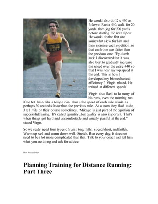 He would also do 12 x 440 as
follows: Run a 440, walk for 20
yards, then jog for 200 yards
before starting the next repeat.
He would do the first one
somewhat slow for him and
then increase each repetition so
that each one was faster than
the previous one. "By dumb
luck I discovered that it was
also best to gradually increase
the speed over the entire 440 so
that I was near my top speed at
the end. This is how I
developed my biomechanical
efficiency," Virgin related. He
trained at different speeds!
Virgin also liked to do many of
his runs, even the morning run
if he felt fresh, like a tempo run. That is the speed of each mile would be
perhaps 30 seconds faster than the previous mile. As a team they liked to do
3 x 1 mile on their course sometimes. "Mileage is just part of the equation of
successfultraining. It's called quantity...but quality is also important. That's
when things got hard and uncomfortable and usually painful at the end."
stated Virgin.
So we really need four types of runs: long, hilly, speed/short, and fartlek.
Warm up well and warm down well. Stretch. Run every day. It does not
need to be a lot more complicated than that. Talk to your coachand tell him
what you are doing and ask for advice.
More Articles In Seri
Planning Training for Distance Running:
Part Three
 