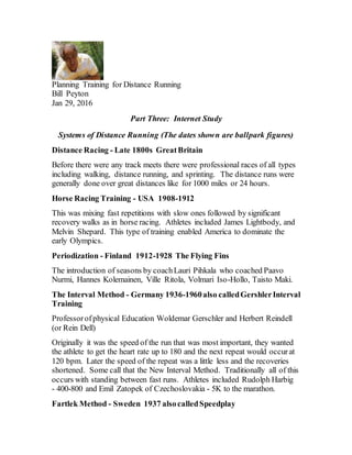 Planning Training for Distance Running
Bill Peyton
Jan 29, 2016
Part Three: Internet Study
Systems of Distance Running (The dates shown are ballpark figures)
Distance Racing - Late 1800s GreatBritain
Before there were any track meets there were professional races of all types
including walking, distance running, and sprinting. The distance runs were
generally done over great distances like for 1000 miles or 24 hours.
Horse Racing Training - USA 1908-1912
This was mixing fast repetitions with slow ones followed by significant
recovery walks as in horse racing. Athletes included James Lightbody, and
Melvin Shepard. This type of training enabled America to dominate the
early Olympics.
Periodization - Finland 1912-1928 The Flying Fins
The introduction of seasons by coachLauri Pihkala who coached Paavo
Nurmi, Hannes Kolemainen, Ville Ritola, Volmari Iso-Hollo, Taisto Maki.
The Interval Method - Germany 1936-1960also calledGershlerInterval
Training
Professorofphysical Education Woldemar Gerschler and Herbert Reindell
(or Rein Dell)
Originally it was the speed of the run that was most important, they wanted
the athlete to get the heart rate up to 180 and the next repeat would occurat
120 bpm. Later the speed of the repeat was a little less and the recoveries
shortened. Some call that the New Interval Method. Traditionally all of this
occurs with standing between fast runs. Athletes included Rudolph Harbig
- 400-800 and Emil Zatopek of Czechoslovakia - 5K to the marathon.
Fartlek Method - Sweden 1937 alsocalledSpeedplay
 