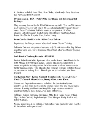 it. Athletes included Herb Elliot, Ron Clarke, John Landy, Dave Stephens,
Les Perry, and Betty Cuthbert.
OregonSystem - USA 1960s/1970s Hard/Easy BillBowerman/Bill
Dellinger
They are very famous for the 30/40 200 meter run drill. You run 200 meters
in 30 seconds/recoverwith one in 40 seconds/repeatuntil you can't do any
more. Steve Prefontaine held the record at one point at 18. Other
athletes: Alberto Salazar, Rudy Chapa, Steve Bence, Paul Geis, Galen
Rupp, Lisa Martin, Joaquim Cruz, Jordan Hasay.
PeterCoe/Dr. David Martin - 1980sGreatBritain
Popularized the Tempo run and advertized IndoorCircuit Training
Sebastian Coe was supposedto have run only 50 mile weeks but they did not
count his warm ups. Steve Cram and Steve Ovett advertised higher training
volumes.
Jack Daniels Training Formula - 1998 USA
Daniels helped coachJim Ryun to a silver medal in the 1500 altitude in the
1968 Mexico City Olympic games. Daniels plan in it's current form is
meant to optimize training so that the athlete does not have to run more or
harder than necessary. This plan also has complex formulas to follow based
on your current training level. Daniels got his periodization plan from
Lydiard.
The Kenyan Way - Kenya Current CoachesMike Kosgei,Brother
Colm O' Connell, Albert Masai, DannyKibet, Amos Korir.
Culture and Expectations seem to be behind the domination by this
country. At this point most scientific studies cannot find any physiological
reasons. Running at altitude and long hills helps but there are other
countries that have these things, even parts of the USA.
Athletes: Wilson Kiprugut, Kip Keino, Mike Boit, Henry Rono, William
Sigei, Yobes Ondieki, Tegla Loroupe, Edna Kiplagat, Emily Rotich, and
Esther Kiplagat.
No one asks why a local college or high schoolwins year after year. Maybe
it's the culture and expectations!
 