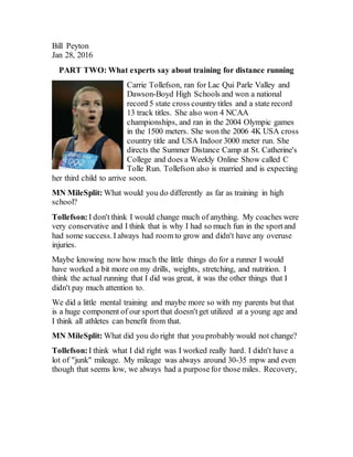 Bill Peyton
Jan 28, 2016
PART TWO: What experts say about training for distance running
Carrie Tollefson, ran for Lac Qui Parle Valley and
Dawson-Boyd High Schools and won a national
record 5 state cross country titles and a state record
13 track titles. She also won 4 NCAA
championships, and ran in the 2004 Olympic games
in the 1500 meters. She won the 2006 4K USA cross
country title and USA Indoor 3000 meter run. She
directs the Summer Distance Camp at St. Catherine's
College and does a Weekly Online Show called C
Tolle Run. Tollefson also is married and is expecting
her third child to arrive soon.
MN MileSplit: What would you do differently as far as training in high
school?
Tollefson: I don't think I would change much of anything. My coaches were
very conservative and I think that is why I had so much fun in the sportand
had some success.I always had room to grow and didn't have any overuse
injuries.
Maybe knowing now how much the little things do for a runner I would
have worked a bit more on my drills, weights, stretching, and nutrition. I
think the actual running that I did was great, it was the other things that I
didn't pay much attention to.
We did a little mental training and maybe more so with my parents but that
is a huge component of our sport that doesn'tget utilized at a young age and
I think all athletes can benefit from that.
MN MileSplit: What did you do right that you probably would not change?
Tollefson: I think what I did right was I worked really hard. I didn't have a
lot of "junk" mileage. My mileage was always around 30-35 mpw and even
though that seems low, we always had a purposefor those miles. Recovery,
 