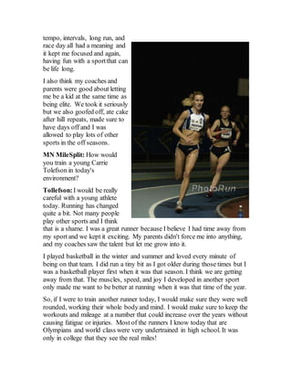 tempo, intervals, long run, and
race day all had a meaning and
it kept me focused and again,
having fun with a sportthat can
be life long.
I also think my coaches and
parents were good about letting
me be a kid at the same time as
being elite. We took it seriously
but we also goofed off, ate cake
after hill repeats, made sure to
have days off and I was
allowed to play lots of other
sports in the off seasons.
MN MileSplit: How would
you train a young Carrie
Tolefson in today's
environment?
Tollefson: I would be really
careful with a young athlete
today. Running has changed
quite a bit. Not many people
play other sports and I think
that is a shame. I was a great runner because I believe I had time away from
my sportand we kept it exciting. My parents didn't force me into anything,
and my coaches saw the talent but let me grow into it.
I played basketball in the winter and summer and loved every minute of
being on that team. I did run a tiny bit as I got older during those times but I
was a basketball player first when it was that season. I think we are getting
away from that. The muscles, speed, and joy I developed in another sport
only made me want to be better at running when it was that time of the year.
So, if I were to train another runner today, I would make sure they were well
rounded, working their whole bodyand mind. I would make sure to keep the
workouts and mileage at a number that could increase over the years without
causing fatigue or injuries. Most of the runners I know today that are
Olympians and world class were very undertrained in high school. It was
only in college that they see the real miles!
 