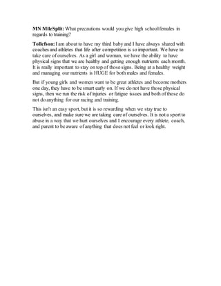 MN MileSplit: What precautions would you give high schoolfemales in
regards to training?
Tollefson: I am about to have my third baby and I have always shared with
coaches and athletes that life after competition is so important. We have to
take care of ourselves. As a girl and woman, we have the ability to have
physical signs that we are healthy and getting enough nutrients each month.
It is really important to stay on top of those signs. Being at a healthy weight
and managing our nutrients is HUGE for both males and females.
But if young girls and women want to be great athletes and become mothers
one day, they have to be smart early on. If we do not have those physical
signs, then we run the risk of injuries or fatigue issues and both of those do
not do anything for our racing and training.
This isn't an easy sport, but it is so rewarding when we stay true to
ourselves, and make sure we are taking care of ourselves. It is not a sportto
abuse in a way that we hurt ourselves and I encourage every athlete, coach,
and parent to be aware of anything that does not feel or look right.
 