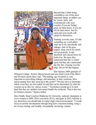 Beyond that, I think being
coachable is one of the most
important things an athlete can
be. Listen, learn, and
communicate with your
coaches. If you are feeling
great, let them know, if you are
off, let them know. Just be
open and your results will
speak for themselves.
Training over the years, if I did
something my coachdidn't
want me to do, specifically add
mileage, time in the gym,
neglect sleep, travel too much,
not eat properly, it only
interfered and caused stress for
both of us. Be open, they
understand that this is a hard
sport, but they also understand
the fine line of going over the
edge. Do not let that happen.
Kim Spence, 2004 graduate of
Wheaton College, Norton, Massachusetts and now head coachof the Men's
and Women's teams there said, "The training age of runners is very
important in prescribing mileage and intensities in their workouts. How
much running have they done up to this point?" "We also have to determine
which event they are bestsuited for and that can be determined by what the
coaches see as they try various events." "Sometimes people get it in their
head that they are sprinters but cannot handle the workouts. That is also true
for distance runners," Spence added.
Dave Smith, Head Coachat Oklahoma St. University, national champions in
cross country in 2009, 2010, (second in 2011), and again in 2012, had this to
say about how one should train in today's high schoolenvironment: "I would
focus on aerobic development through long term consistent training using a
lot of easy running and steadily, but patiently increasing volume.
 