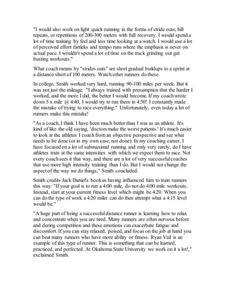 "I would also work on light quick running in the forms of stride outs, hill
repeats, or repetitions of 200-300 meters with full recovery. I would spend a
lot of time training by feel and less time looking at a watch. I would use a lot
of perceived effort fartleks and tempo runs where the emphasis is never on
actual pace. I wouldn't spend a lot of time on the track grinding out gut
busting workouts."
What coachmeans by "strides outs" are short gradual buildups to a sprint at
a distance short of 100 meters. Watch other runners do these.
In college, Smith worked very hard, running 90-100 miles per week. But it
was not just the mileage. "I always trained with presumption that the harder I
worked, and the more I did, the better I would become. If my coachwrote
down 5 x mile @ 4:40, I would try to run them in 4:30! I constantly made
the mistake of trying to race everything." Unfortunately, even today a lot of
runners make this mistake!
"As a coach, I think I have been much better than I was as an athlete. It's
kind of like the old saying, 'doctorsmake the worst patients.' It's much easier
to look at the athletes I coach from an objective perspective and see what
needs to be done (or in my own case, not done). In my coaching career, I
have focused on a lot of submaximal running and only very rarely, do I have
athletes train at the same intensities with which we expect them to race. Not
every coachsees it that way, and there are a lot of very successfulcoaches
that use more high intensity training than I do. But I would not change the
aspectof the way we do things," Smith concluded.
Smith credits Jack Daniel's bookas having influenced him to train runners
this way: "If your goal is to run a 4:00 mile, do not do 4:00 mile workouts.
Instead, start at your current fitness level which might be 4:20. When you
can do the type of work a 4:20 miler can do then attempt what a 4:15 level
would be."
"A huge part of being a successfuldistance runner is learning how to relax
and concentrate when you are tired. Many runners are often nervous before
and during competition and these emotions can exacerbate fatigue and
discomfort. If you can stay relaxed, poised, and focus on the job at hand you
can beat many runners who have more ability or fitness. Ryan Vail is an
example of this type of runner. This is something that can be learned,
practiced, and perfected. At Okahoma State University we work on it a lot!,"
exclaimed Smith.
 