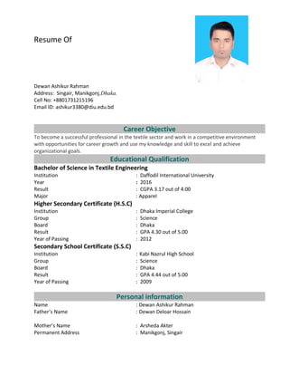 Resume Of
Dewan Ashikur Rahman
Address: Singair, Manikgonj,Dhaka.
Cell No: +8801731215196
Email ID: ashikur3380@diu.edu.bd
Career Objective
To become a successful professional in the textile sector and work in a competitive environment
with opportunities for career growth and use my knowledge and skill to excel and achieve
organizational goals.
Educational Qualification
Bachelor of Science in Textile Engineering
Institution : Daffodil International University
Year : 2016
Result : CGPA 3.17 out of 4.00
Major : Apparel
Higher Secondary Certificate (H.S.C)
Institution : Dhaka Imperial College
Group : Science
Board : Dhaka
Result : GPA 4.30 out of 5.00
Year of Passing : 2012
Secondary School Certificate (S.S.C)
Institution : Kabi Nazrul High School
Group : Science
Board : Dhaka
Result : GPA 4.44 out of 5.00
Year of Passing : 2009
Personal information
Name : Dewan Ashikur Rahman
Father’s Name : Dewan Deloar Hossain
Mother’s Name : Arsheda Akter
Permanent Address : Manikgonj, Singair
 