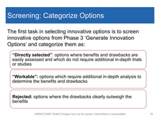 Screening: Categorize Options
The first task in selecting innovative options is to screen
innovative options from Phase 3 ‘Generate Innovation
Options’ and categorize them as:
UNIDO│IAMC Toolkit│Images may not be copied, transmitted or manipulated 10
“Directly selected”: options where benefits and drawbacks are
easily assessed and which do not require additional in-depth trials
or studies
“Workable”: options which require additional in-depth analysis to
determine the benefits and drawbacks
Rejected: options where the drawbacks clearly outweigh the
benefits
 