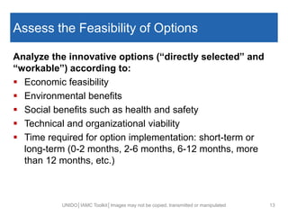 Assess the Feasibility of Options
Analyze the innovative options (“directly selected” and
“workable”) according to:
 Economic feasibility
 Environmental benefits
 Social benefits such as health and safety
 Technical and organizational viability
 Time required for option implementation: short-term or
long-term (0-2 months, 2-6 months, 6-12 months, more
than 12 months, etc.)
UNIDO│IAMC Toolkit│Images may not be copied, transmitted or manipulated 13
 