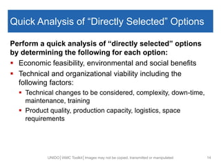 Quick Analysis of “Directly Selected” Options
Perform a quick analysis of “directly selected” options
by determining the following for each option:
 Economic feasibility, environmental and social benefits
 Technical and organizational viability including the
following factors:
 Technical changes to be considered, complexity, down-time,
maintenance, training
 Product quality, production capacity, logistics, space
requirements
UNIDO│IAMC Toolkit│Images may not be copied, transmitted or manipulated 14
 