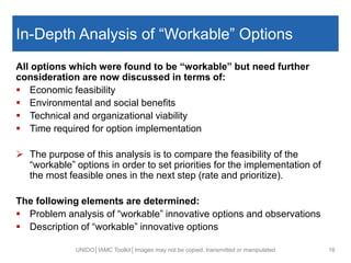 In-Depth Analysis of “Workable” Options
All options which were found to be “workable” but need further
consideration are now discussed in terms of:
 Economic feasibility
 Environmental and social benefits
 Technical and organizational viability
 Time required for option implementation
 The purpose of this analysis is to compare the feasibility of the
“workable” options in order to set priorities for the implementation of
the most feasible ones in the next step (rate and prioritize).
The following elements are determined:
 Problem analysis of “workable” innovative options and observations
 Description of “workable” innovative options
UNIDO│IAMC Toolkit│Images may not be copied, transmitted or manipulated 16
 