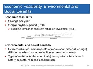 Economic Feasibility, Environmental and
Social Benefits
Economic feasibility
 Savings per year
 Simple payback period (ROI)
 Example formula to calculate return on investment (ROI)
Environmental and social benefits
 Expressed in reduced amounts of resources (material, energy),
different waste streams, reduction in hazardous waste
 Type of material (safer chemicals), occupational health and
safety aspects, reduced accident risk
UNIDO│IAMC Toolkit│Images may not be copied, transmitted or manipulated 17
Investment
Investment
r
Lifespan
Investment
lOperationaEarnings
Investment
ofit
ROI








2
*cost
Pr
 
