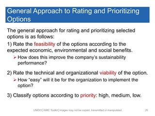 General Approach to Rating and Prioritizing
Options
The general approach for rating and prioritizing selected
options is as follows:
1) Rate the feasibility of the options according to the
expected economic, environmental and social benefits.
 How does this improve the company’s sustainability
performance?
2) Rate the technical and organizational viability of the option.
 How “easy” will it be for the organization to implement the
option?
3) Classify options according to priority: high, medium, low.
UNIDO│IAMC Toolkit│Images may not be copied, transmitted or manipulated 20
 