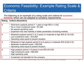 Economic Feasibility: Example Rating Scale &
Criteria
The following is an example of a rating scale and criteria for economic
feasibility which can be adapted to company requirements.
UNIDO│IAMC Toolkit│Images may not be copied, transmitted or manipulated 22
Rating Criteria (illustrative)
5 • Short-term payback period (< 1 year) or high ROI (> 0.25)
• No or minor investment costs < $1,000
• No special operating costs
• Expansion into new markets or better penetration of existing markets
4 • Moderate payback period (1 to 3 years) or moderate to high ROI (0.15-0.25)
• Low investment costs < $10,000
• Operating costs equal to present situation
3 • Moderate to high payback period (3 to 6 years) or moderate ROI (0.05-0.15)
• Moderate investment costs < $50,000
• Operating costs equal to present situation
2 • High payback period (> 6 years) or low ROI (0-0.05)
• High investment costs > $50,000
• High operating costs
1 • Investment not tolerable for the company
 