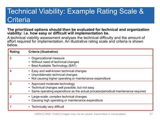 Technical Viability: Example Rating Scale &
Criteria
The prioritized options should then be evaluated for technical and organization
viability: i.e. how easy or difficult will implementation be.
A technical viability assessment analyses the technical difficulty and the amount of
effort required for implementation. An illustrative rating scale and criteria is shown
below.
UNIDO│IAMC Toolkit│Images may not be copied, transmitted or manipulated 27
Rating Criteria (illustrative)
5 • Organizational measure
• Without need of technical changes
• Best Available Technology (BAT)
4 • Easy and well-known technical changes
• Unproblematic technical changes
• Not causing higher operating or maintenance expenditure
3 • Approved moderate technology
• Technical changes well possible, but not easy
• Same operating expenditure as the actual process/periodical maintenance required
2 • Large-scale, complex technical changes
• Causing high operating or maintenance expenditure
1 • Technically very difficult
 