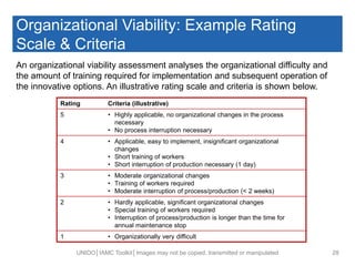 Organizational Viability: Example Rating
Scale & Criteria
UNIDO│IAMC Toolkit│Images may not be copied, transmitted or manipulated 28
Rating Criteria (illustrative)
5 • Highly applicable, no organizational changes in the process
necessary
• No process interruption necessary
4 • Applicable, easy to implement, insignificant organizational
changes
• Short training of workers
• Short interruption of production necessary (1 day)
3 • Moderate organizational changes
• Training of workers required
• Moderate interruption of process/production (< 2 weeks)
2 • Hardly applicable, significant organizational changes
• Special training of workers required
• Interruption of process/production is longer than the time for
annual maintenance stop
1 • Organizationally very difficult
An organizational viability assessment analyses the organizational difficulty and
the amount of training required for implementation and subsequent operation of
the innovative options. An illustrative rating scale and criteria is shown below.
 