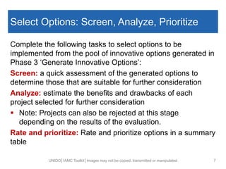 Select Options: Screen, Analyze, Prioritize
Complete the following tasks to select options to be
implemented from the pool of innovative options generated in
Phase 3 ‘Generate Innovative Options’:
Screen: a quick assessment of the generated options to
determine those that are suitable for further consideration
Analyze: estimate the benefits and drawbacks of each
project selected for further consideration
 Note: Projects can also be rejected at this stage
depending on the results of the evaluation.
Rate and prioritize: Rate and prioritize options in a summary
table
UNIDO│IAMC Toolkit│Images may not be copied, transmitted or manipulated 7
 