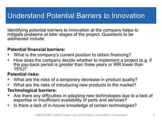 Understand Potential Barriers to Innovation
Identifying potential barriers to innovation at the company helps to
mitigate problems at later stages of the project. Questions to be
addressed include:
Potential financial barriers:
 What is the company’s current position to obtain financing?
 How does the company decide whether to implement a project (e.g. if
the pay-back period is greater than three years or IRR lower than
15%)?
Potential risks:
 What are the risks of a temporary decrease in product quality?
 What are the risks of introducing new products to the market?
Technological barriers:
 Are there any difficulties in adopting new technologies due to a lack of
expertise or insufficient availability of parts and services?
 Is there a lack of in-house knowledge of certain technologies?
UNIDO│IAMC Toolkit│Images may not be copied, transmitted or manipulated 8
 