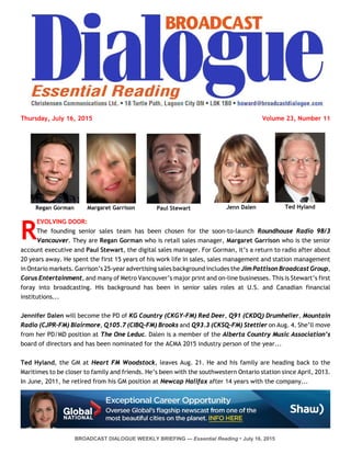BROADCAST DIALOGUE WEEKLY BRIEFING — Essential Reading • July 16, 2015
Ted HylandJenn DalenPaul StewartMargaret GarrisonRegan Gorman
Thursday, July 16, 2015 Volume 23, Number 11
R
EVOLVING DOOR:
The founding senior sales team has been chosen for the soon-to-launch Roundhouse Radio 98/3
Vancouver. They are Regan Gorman who is retail sales manager, Margaret Garrison who is the senior
account executive and Paul Stewart, the digital sales manager. For Gorman, it’s a return to radio after about
20 years away. He spent the first 15 years of his work life in sales, sales management and station management
in Ontario markets. Garrison’s 25-year advertising sales background includes the Jim Pattison Broadcast Group,
Corus Entertainment, and many of Metro Vancouver’s major print and on-line businesses. This is Stewart’s first
foray into broadcasting. His background has been in senior sales roles at U.S. and Canadian financial
institutions...
Jennifer Dalen will become the PD of KG Country (CKGY-FM) Red Deer, Q91 (CKDQ) Drumheller, Mountain
Radio (CJPR-FM) Blairmore, Q105.7 (CIBQ-FM) Brooks and Q93.3 (CKSQ-FM) Stettler on Aug. 4. She’ll move
from her PD/MD position at The One Leduc. Dalen is a member of the Alberta Country Music Association’s
board of directors and has been nominated for the ACMA 2015 industry person of the year...
Ted Hyland, the GM at Heart FM Woodstock, leaves Aug. 21. He and his family are heading back to the
Maritimes to be closer to family and friends. He’s been with the southwestern Ontario station since April, 2013.
In June, 2011, he retired from his GM position at Newcap Halifax after 14 years with the company...
 