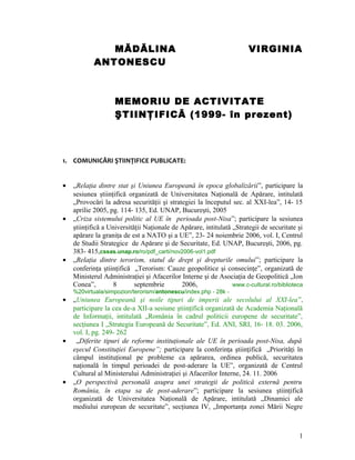MĂDĂLINA VIRGINIA
ANTONESCU
MEMORIU DE ACTIVITATE
ŞTIINŢIFICĂ (1999- în prezent)
1. COMUNICĂRI ŞTIINŢIFICE PUBLICATE:
• „Relaţia dintre stat şi Uniunea Europeană în epoca globalizării”, participare la
sesiunea ştiinţifică organizată de Universitatea Naţională de Apărare, intitulată
„Provocări la adresa securităţii şi strategiei la începutul sec. al XXI-lea”, 14- 15
aprilie 2005, pg. 114- 135, Ed. UNAP, Bucureşti, 2005
• „Criza sistemului politic al UE în perioada post-Nisa”; participare la sesiunea
ştiinţifică a Universităţii Naţionale de Apărare, intitulată „Strategii de securitate şi
apărare la graniţa de est a NATO şi a UE”, 23- 24 noiembrie 2006, vol. I, Centrul
de Studii Strategice de Apărare şi de Securitate, Ed. UNAP, Bucureşti, 2006, pg.
383- 415,cssas.unap.ro/ro/pdf_carti/nov2006-vol1.pdf
• „Relaţia dintre terorism, statul de drept şi drepturile omului”; participare la
conferinţa ştiinţifică „Terorism: Cauze geopolitice şi consecinţe”, organizată de
Ministerul Administraţiei şi Afacerilor Interne şi de Asociaţia de Geopolitică „Ion
Conea”, 8 septembrie 2006, www.c-cultural.ro/biblioteca
%20virtuala/simpozion/terorism/antonescu/index.php - 28k -
• „Uniunea Europeană şi noile tipuri de imperii ale secolului al XXI-lea”,
participare la cea de-a XII-a sesiune ştiinţifică organizată de Academia Naţională
de Informaţii, intitulată „România în cadrul politicii europene de securitate”,
secţiunea I „Strategia Europeană de Securitate”, Ed. ANI, SRI, 16- 18. 03. 2006,
vol. I, pg. 249- 262
• „Diferite tipuri de reforme instituţionale ale UE în perioada post-Nisa, după
eşecul Constituţiei Europene”; participare la conferinţa ştiinţifică „Priorităţi în
câmpul instituţional pe probleme ca apărarea, ordinea publică, securitatea
naţională în timpul perioadei de post-aderare la UE”, organizată de Centrul
Cultural al Ministerului Administraţiei şi Afacerilor Interne, 24. 11. 2006
• „O perspectivă personală asupra unei strategii de politică externă pentru
România, în etapa sa de post-aderare”; participare la sesiunea ştiinţifică
organizată de Universitatea Naţională de Apărare, intitulată „Dinamici ale
mediului european de securitate”, secţiunea IV, „Importanţa zonei Mării Negre
1
 